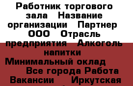 Работник торгового зала › Название организации ­ Партнер, ООО › Отрасль предприятия ­ Алкоголь, напитки › Минимальный оклад ­ 30 000 - Все города Работа » Вакансии   . Иркутская обл.